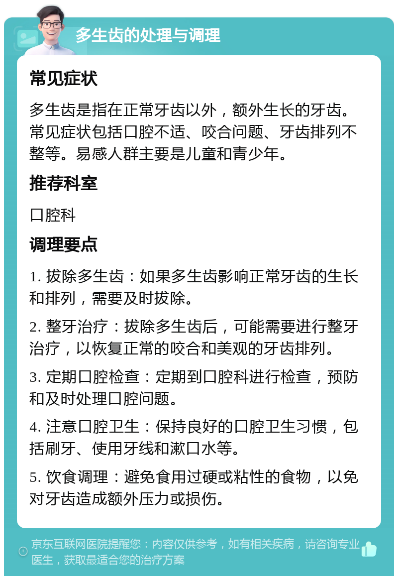 多生齿的处理与调理 常见症状 多生齿是指在正常牙齿以外，额外生长的牙齿。常见症状包括口腔不适、咬合问题、牙齿排列不整等。易感人群主要是儿童和青少年。 推荐科室 口腔科 调理要点 1. 拔除多生齿：如果多生齿影响正常牙齿的生长和排列，需要及时拔除。 2. 整牙治疗：拔除多生齿后，可能需要进行整牙治疗，以恢复正常的咬合和美观的牙齿排列。 3. 定期口腔检查：定期到口腔科进行检查，预防和及时处理口腔问题。 4. 注意口腔卫生：保持良好的口腔卫生习惯，包括刷牙、使用牙线和漱口水等。 5. 饮食调理：避免食用过硬或粘性的食物，以免对牙齿造成额外压力或损伤。