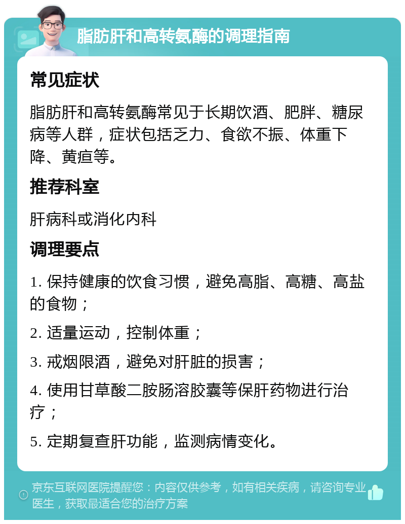 脂肪肝和高转氨酶的调理指南 常见症状 脂肪肝和高转氨酶常见于长期饮酒、肥胖、糖尿病等人群，症状包括乏力、食欲不振、体重下降、黄疸等。 推荐科室 肝病科或消化内科 调理要点 1. 保持健康的饮食习惯，避免高脂、高糖、高盐的食物； 2. 适量运动，控制体重； 3. 戒烟限酒，避免对肝脏的损害； 4. 使用甘草酸二胺肠溶胶囊等保肝药物进行治疗； 5. 定期复查肝功能，监测病情变化。