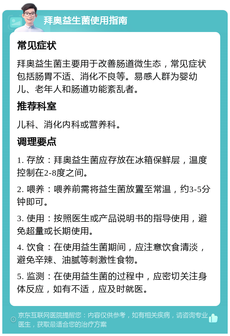 拜奥益生菌使用指南 常见症状 拜奥益生菌主要用于改善肠道微生态，常见症状包括肠胃不适、消化不良等。易感人群为婴幼儿、老年人和肠道功能紊乱者。 推荐科室 儿科、消化内科或营养科。 调理要点 1. 存放：拜奥益生菌应存放在冰箱保鲜层，温度控制在2-8度之间。 2. 喂养：喂养前需将益生菌放置至常温，约3-5分钟即可。 3. 使用：按照医生或产品说明书的指导使用，避免超量或长期使用。 4. 饮食：在使用益生菌期间，应注意饮食清淡，避免辛辣、油腻等刺激性食物。 5. 监测：在使用益生菌的过程中，应密切关注身体反应，如有不适，应及时就医。