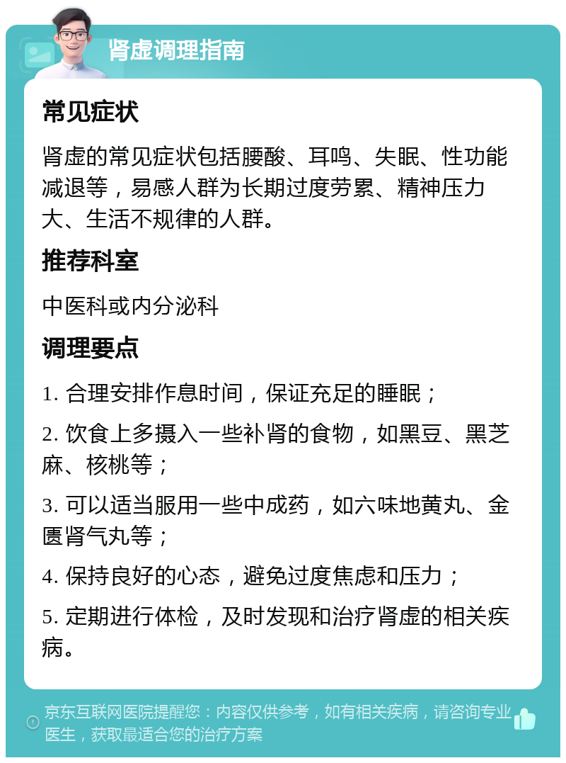 肾虚调理指南 常见症状 肾虚的常见症状包括腰酸、耳鸣、失眠、性功能减退等，易感人群为长期过度劳累、精神压力大、生活不规律的人群。 推荐科室 中医科或内分泌科 调理要点 1. 合理安排作息时间，保证充足的睡眠； 2. 饮食上多摄入一些补肾的食物，如黑豆、黑芝麻、核桃等； 3. 可以适当服用一些中成药，如六味地黄丸、金匮肾气丸等； 4. 保持良好的心态，避免过度焦虑和压力； 5. 定期进行体检，及时发现和治疗肾虚的相关疾病。