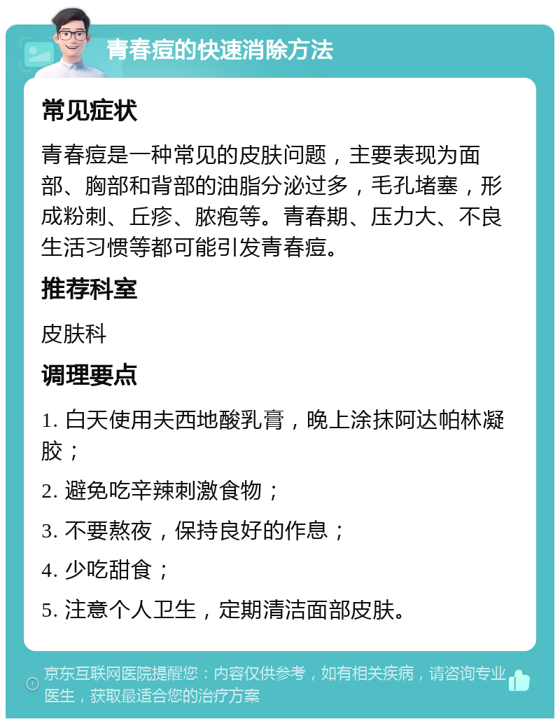 青春痘的快速消除方法 常见症状 青春痘是一种常见的皮肤问题，主要表现为面部、胸部和背部的油脂分泌过多，毛孔堵塞，形成粉刺、丘疹、脓疱等。青春期、压力大、不良生活习惯等都可能引发青春痘。 推荐科室 皮肤科 调理要点 1. 白天使用夫西地酸乳膏，晚上涂抹阿达帕林凝胶； 2. 避免吃辛辣刺激食物； 3. 不要熬夜，保持良好的作息； 4. 少吃甜食； 5. 注意个人卫生，定期清洁面部皮肤。