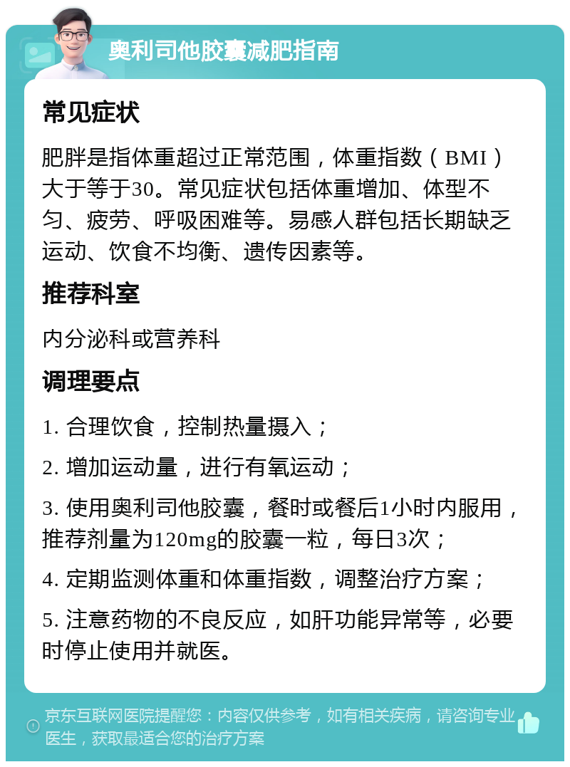 奥利司他胶囊减肥指南 常见症状 肥胖是指体重超过正常范围，体重指数（BMI）大于等于30。常见症状包括体重增加、体型不匀、疲劳、呼吸困难等。易感人群包括长期缺乏运动、饮食不均衡、遗传因素等。 推荐科室 内分泌科或营养科 调理要点 1. 合理饮食，控制热量摄入； 2. 增加运动量，进行有氧运动； 3. 使用奥利司他胶囊，餐时或餐后1小时内服用，推荐剂量为120mg的胶囊一粒，每日3次； 4. 定期监测体重和体重指数，调整治疗方案； 5. 注意药物的不良反应，如肝功能异常等，必要时停止使用并就医。