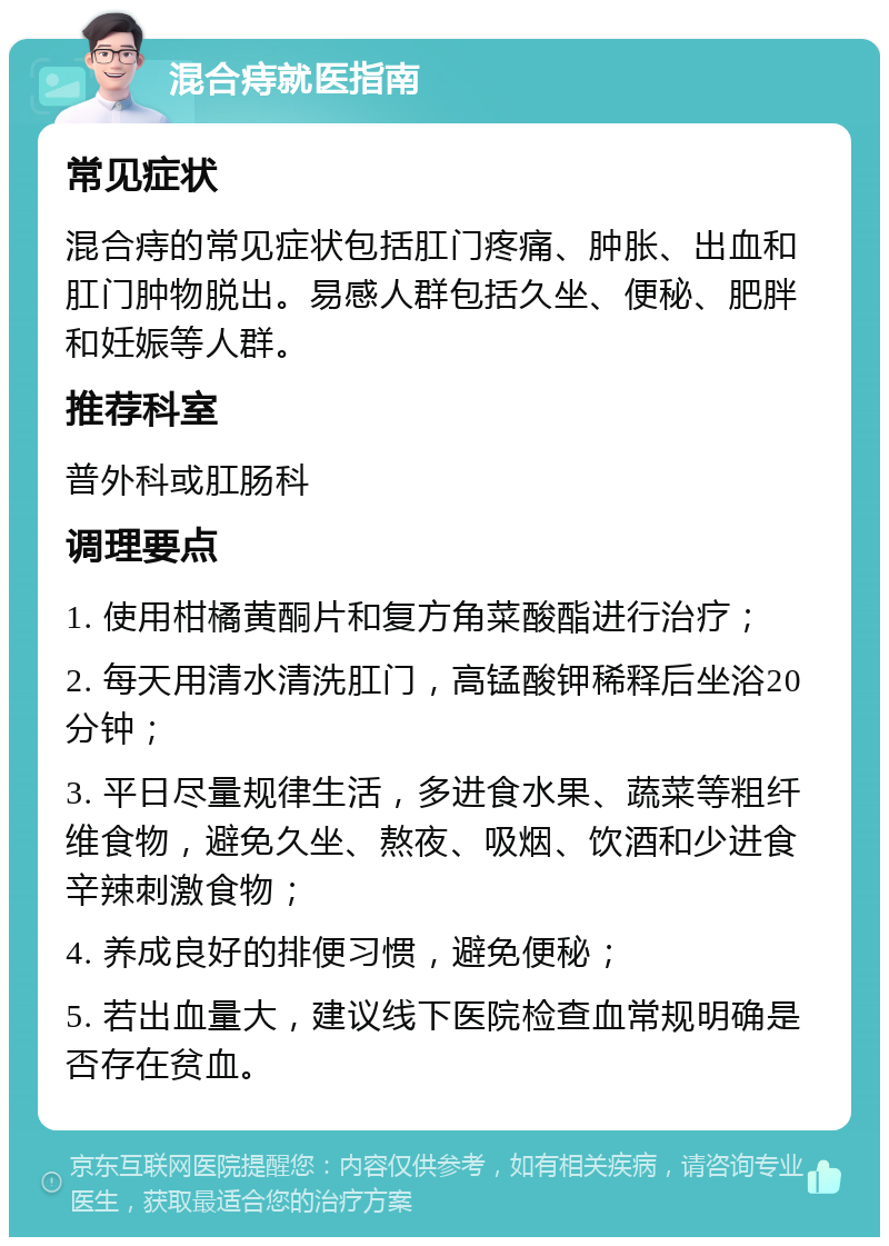 混合痔就医指南 常见症状 混合痔的常见症状包括肛门疼痛、肿胀、出血和肛门肿物脱出。易感人群包括久坐、便秘、肥胖和妊娠等人群。 推荐科室 普外科或肛肠科 调理要点 1. 使用柑橘黄酮片和复方角菜酸酯进行治疗； 2. 每天用清水清洗肛门，高锰酸钾稀释后坐浴20分钟； 3. 平日尽量规律生活，多进食水果、蔬菜等粗纤维食物，避免久坐、熬夜、吸烟、饮酒和少进食辛辣刺激食物； 4. 养成良好的排便习惯，避免便秘； 5. 若出血量大，建议线下医院检查血常规明确是否存在贫血。