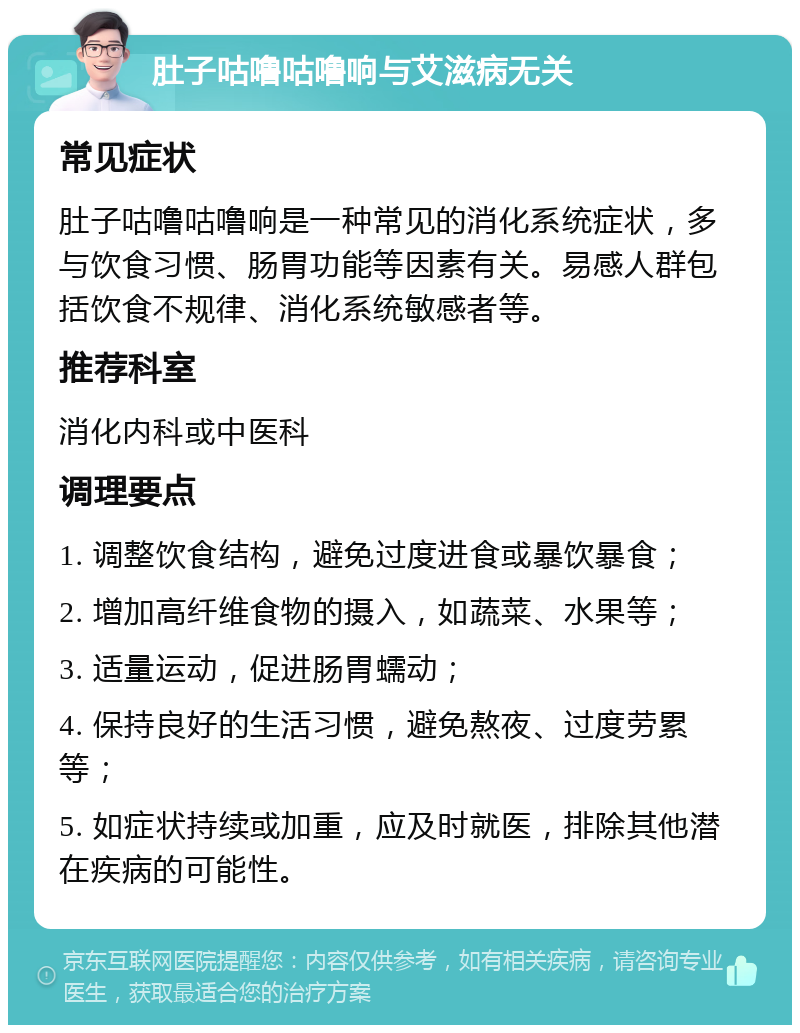 肚子咕噜咕噜响与艾滋病无关 常见症状 肚子咕噜咕噜响是一种常见的消化系统症状，多与饮食习惯、肠胃功能等因素有关。易感人群包括饮食不规律、消化系统敏感者等。 推荐科室 消化内科或中医科 调理要点 1. 调整饮食结构，避免过度进食或暴饮暴食； 2. 增加高纤维食物的摄入，如蔬菜、水果等； 3. 适量运动，促进肠胃蠕动； 4. 保持良好的生活习惯，避免熬夜、过度劳累等； 5. 如症状持续或加重，应及时就医，排除其他潜在疾病的可能性。