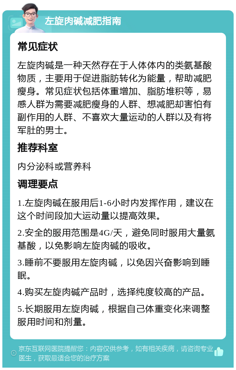 左旋肉碱减肥指南 常见症状 左旋肉碱是一种天然存在于人体体内的类氨基酸物质，主要用于促进脂肪转化为能量，帮助减肥瘦身。常见症状包括体重增加、脂肪堆积等，易感人群为需要减肥瘦身的人群、想减肥却害怕有副作用的人群、不喜欢大量运动的人群以及有将军肚的男士。 推荐科室 内分泌科或营养科 调理要点 1.左旋肉碱在服用后1-6小时内发挥作用，建议在这个时间段加大运动量以提高效果。 2.安全的服用范围是4G/天，避免同时服用大量氨基酸，以免影响左旋肉碱的吸收。 3.睡前不要服用左旋肉碱，以免因兴奋影响到睡眠。 4.购买左旋肉碱产品时，选择纯度较高的产品。 5.长期服用左旋肉碱，根据自己体重变化来调整服用时间和剂量。