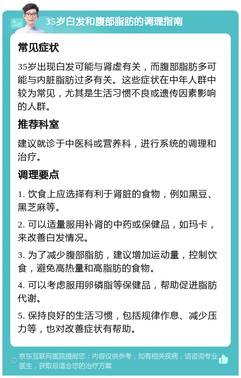 35岁白发和腹部脂肪的调理指南 常见症状 35岁出现白发可能与肾虚有关，而腹部脂肪多可能与内脏脂肪过多有关。这些症状在中年人群中较为常见，尤其是生活习惯不良或遗传因素影响的人群。 推荐科室 建议就诊于中医科或营养科，进行系统的调理和治疗。 调理要点 1. 饮食上应选择有利于肾脏的食物，例如黑豆、黑芝麻等。 2. 可以适量服用补肾的中药或保健品，如玛卡，来改善白发情况。 3. 为了减少腹部脂肪，建议增加运动量，控制饮食，避免高热量和高脂肪的食物。 4. 可以考虑服用卵磷脂等保健品，帮助促进脂肪代谢。 5. 保持良好的生活习惯，包括规律作息、减少压力等，也对改善症状有帮助。