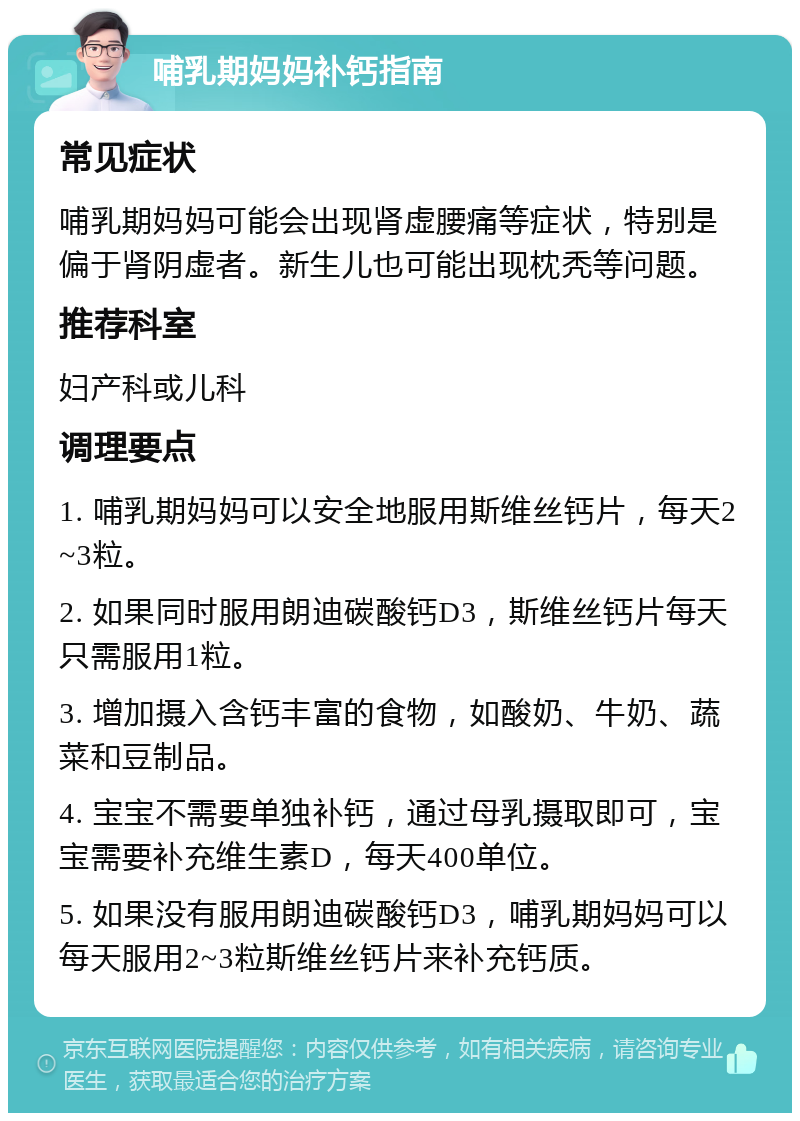 哺乳期妈妈补钙指南 常见症状 哺乳期妈妈可能会出现肾虚腰痛等症状，特别是偏于肾阴虚者。新生儿也可能出现枕秃等问题。 推荐科室 妇产科或儿科 调理要点 1. 哺乳期妈妈可以安全地服用斯维丝钙片，每天2~3粒。 2. 如果同时服用朗迪碳酸钙D3，斯维丝钙片每天只需服用1粒。 3. 增加摄入含钙丰富的食物，如酸奶、牛奶、蔬菜和豆制品。 4. 宝宝不需要单独补钙，通过母乳摄取即可，宝宝需要补充维生素D，每天400单位。 5. 如果没有服用朗迪碳酸钙D3，哺乳期妈妈可以每天服用2~3粒斯维丝钙片来补充钙质。