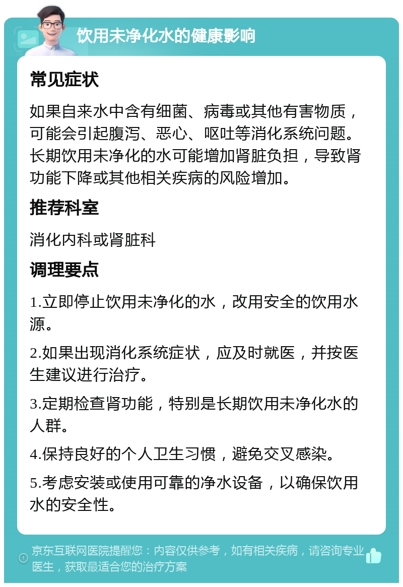 饮用未净化水的健康影响 常见症状 如果自来水中含有细菌、病毒或其他有害物质，可能会引起腹泻、恶心、呕吐等消化系统问题。长期饮用未净化的水可能增加肾脏负担，导致肾功能下降或其他相关疾病的风险增加。 推荐科室 消化内科或肾脏科 调理要点 1.立即停止饮用未净化的水，改用安全的饮用水源。 2.如果出现消化系统症状，应及时就医，并按医生建议进行治疗。 3.定期检查肾功能，特别是长期饮用未净化水的人群。 4.保持良好的个人卫生习惯，避免交叉感染。 5.考虑安装或使用可靠的净水设备，以确保饮用水的安全性。