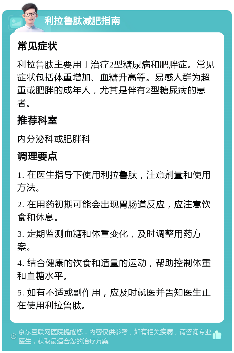 利拉鲁肽减肥指南 常见症状 利拉鲁肽主要用于治疗2型糖尿病和肥胖症。常见症状包括体重增加、血糖升高等。易感人群为超重或肥胖的成年人，尤其是伴有2型糖尿病的患者。 推荐科室 内分泌科或肥胖科 调理要点 1. 在医生指导下使用利拉鲁肽，注意剂量和使用方法。 2. 在用药初期可能会出现胃肠道反应，应注意饮食和休息。 3. 定期监测血糖和体重变化，及时调整用药方案。 4. 结合健康的饮食和适量的运动，帮助控制体重和血糖水平。 5. 如有不适或副作用，应及时就医并告知医生正在使用利拉鲁肽。