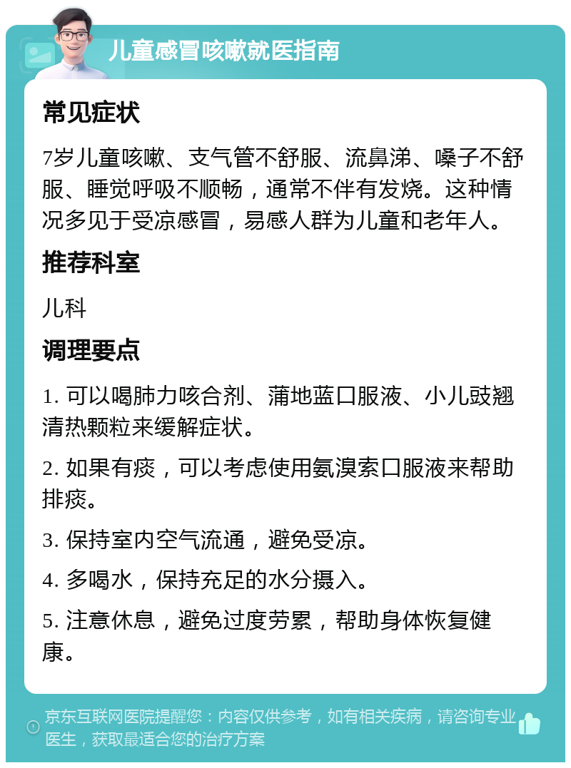 儿童感冒咳嗽就医指南 常见症状 7岁儿童咳嗽、支气管不舒服、流鼻涕、嗓子不舒服、睡觉呼吸不顺畅，通常不伴有发烧。这种情况多见于受凉感冒，易感人群为儿童和老年人。 推荐科室 儿科 调理要点 1. 可以喝肺力咳合剂、蒲地蓝口服液、小儿豉翘清热颗粒来缓解症状。 2. 如果有痰，可以考虑使用氨溴索口服液来帮助排痰。 3. 保持室内空气流通，避免受凉。 4. 多喝水，保持充足的水分摄入。 5. 注意休息，避免过度劳累，帮助身体恢复健康。