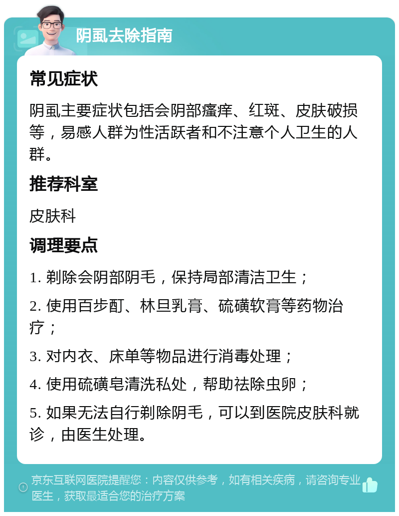 阴虱去除指南 常见症状 阴虱主要症状包括会阴部瘙痒、红斑、皮肤破损等，易感人群为性活跃者和不注意个人卫生的人群。 推荐科室 皮肤科 调理要点 1. 剃除会阴部阴毛，保持局部清洁卫生； 2. 使用百步酊、林旦乳膏、硫磺软膏等药物治疗； 3. 对内衣、床单等物品进行消毒处理； 4. 使用硫磺皂清洗私处，帮助祛除虫卵； 5. 如果无法自行剃除阴毛，可以到医院皮肤科就诊，由医生处理。