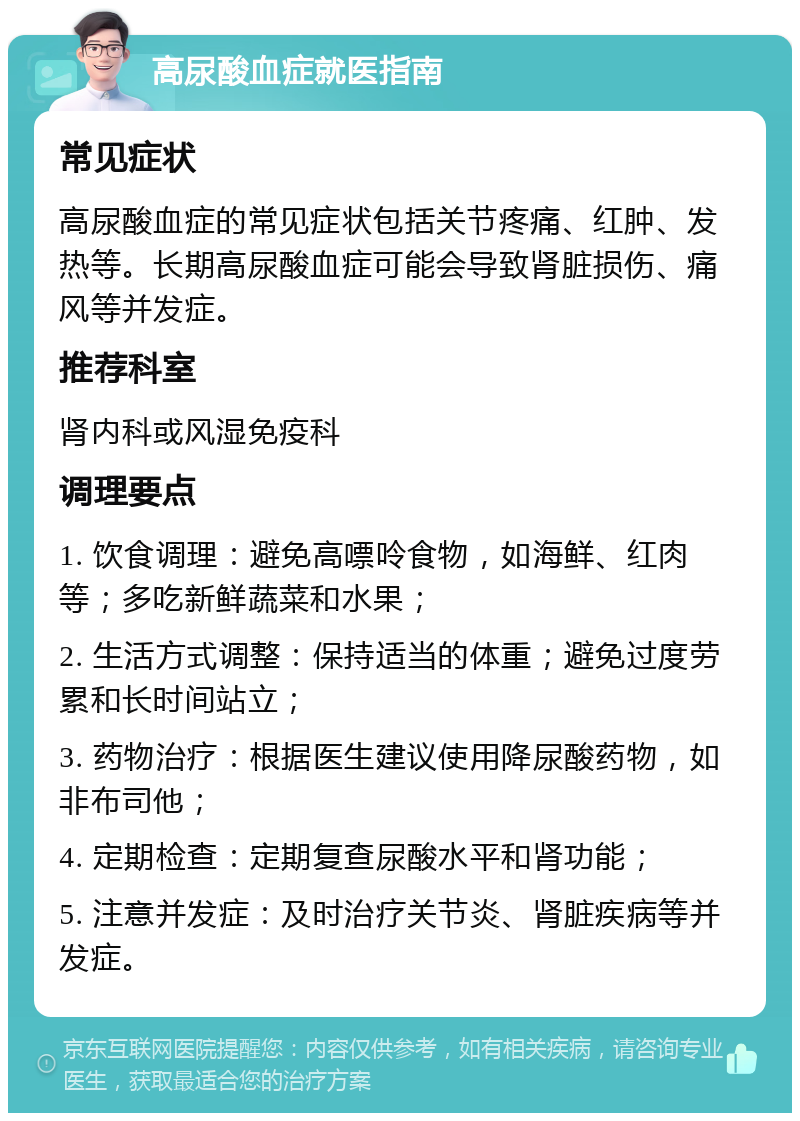 高尿酸血症就医指南 常见症状 高尿酸血症的常见症状包括关节疼痛、红肿、发热等。长期高尿酸血症可能会导致肾脏损伤、痛风等并发症。 推荐科室 肾内科或风湿免疫科 调理要点 1. 饮食调理：避免高嘌呤食物，如海鲜、红肉等；多吃新鲜蔬菜和水果； 2. 生活方式调整：保持适当的体重；避免过度劳累和长时间站立； 3. 药物治疗：根据医生建议使用降尿酸药物，如非布司他； 4. 定期检查：定期复查尿酸水平和肾功能； 5. 注意并发症：及时治疗关节炎、肾脏疾病等并发症。