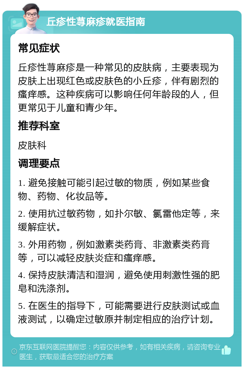 丘疹性荨麻疹就医指南 常见症状 丘疹性荨麻疹是一种常见的皮肤病，主要表现为皮肤上出现红色或皮肤色的小丘疹，伴有剧烈的瘙痒感。这种疾病可以影响任何年龄段的人，但更常见于儿童和青少年。 推荐科室 皮肤科 调理要点 1. 避免接触可能引起过敏的物质，例如某些食物、药物、化妆品等。 2. 使用抗过敏药物，如扑尔敏、氯雷他定等，来缓解症状。 3. 外用药物，例如激素类药膏、非激素类药膏等，可以减轻皮肤炎症和瘙痒感。 4. 保持皮肤清洁和湿润，避免使用刺激性强的肥皂和洗涤剂。 5. 在医生的指导下，可能需要进行皮肤测试或血液测试，以确定过敏原并制定相应的治疗计划。