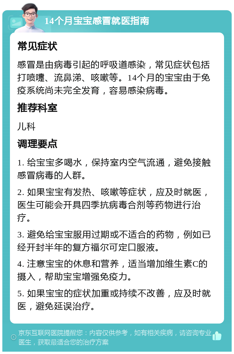 14个月宝宝感冒就医指南 常见症状 感冒是由病毒引起的呼吸道感染，常见症状包括打喷嚏、流鼻涕、咳嗽等。14个月的宝宝由于免疫系统尚未完全发育，容易感染病毒。 推荐科室 儿科 调理要点 1. 给宝宝多喝水，保持室内空气流通，避免接触感冒病毒的人群。 2. 如果宝宝有发热、咳嗽等症状，应及时就医，医生可能会开具四季抗病毒合剂等药物进行治疗。 3. 避免给宝宝服用过期或不适合的药物，例如已经开封半年的复方福尔可定口服液。 4. 注意宝宝的休息和营养，适当增加维生素C的摄入，帮助宝宝增强免疫力。 5. 如果宝宝的症状加重或持续不改善，应及时就医，避免延误治疗。