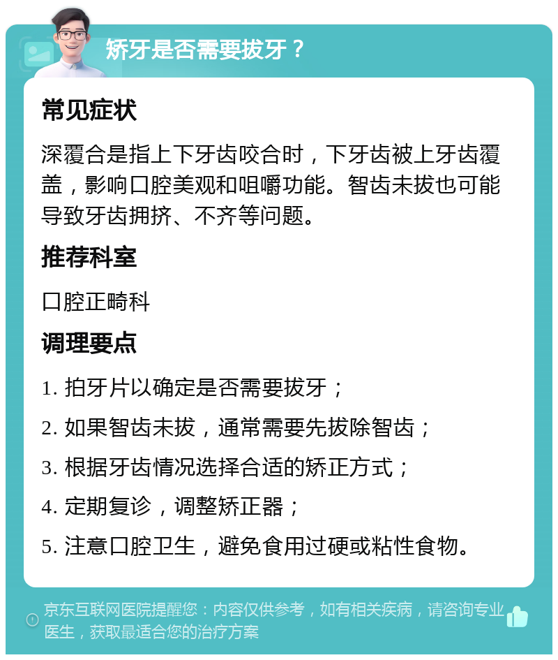 矫牙是否需要拔牙？ 常见症状 深覆合是指上下牙齿咬合时，下牙齿被上牙齿覆盖，影响口腔美观和咀嚼功能。智齿未拔也可能导致牙齿拥挤、不齐等问题。 推荐科室 口腔正畸科 调理要点 1. 拍牙片以确定是否需要拔牙； 2. 如果智齿未拔，通常需要先拔除智齿； 3. 根据牙齿情况选择合适的矫正方式； 4. 定期复诊，调整矫正器； 5. 注意口腔卫生，避免食用过硬或粘性食物。