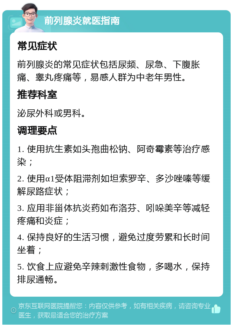 前列腺炎就医指南 常见症状 前列腺炎的常见症状包括尿频、尿急、下腹胀痛、睾丸疼痛等，易感人群为中老年男性。 推荐科室 泌尿外科或男科。 调理要点 1. 使用抗生素如头孢曲松钠、阿奇霉素等治疗感染； 2. 使用α1受体阻滞剂如坦索罗辛、多沙唑嗪等缓解尿路症状； 3. 应用非甾体抗炎药如布洛芬、吲哚美辛等减轻疼痛和炎症； 4. 保持良好的生活习惯，避免过度劳累和长时间坐着； 5. 饮食上应避免辛辣刺激性食物，多喝水，保持排尿通畅。