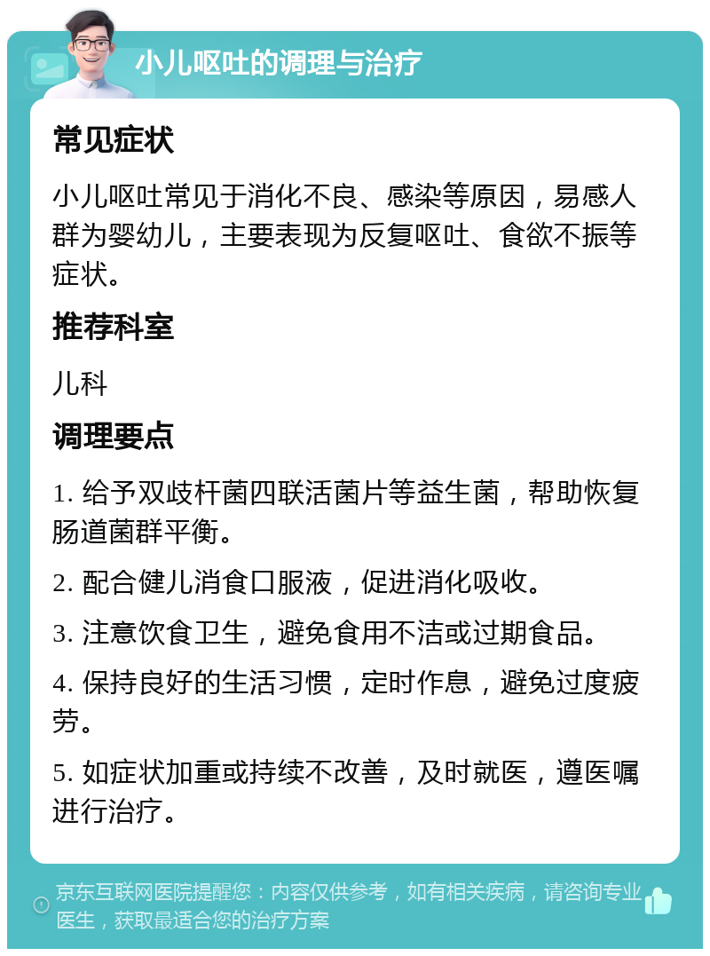 小儿呕吐的调理与治疗 常见症状 小儿呕吐常见于消化不良、感染等原因，易感人群为婴幼儿，主要表现为反复呕吐、食欲不振等症状。 推荐科室 儿科 调理要点 1. 给予双歧杆菌四联活菌片等益生菌，帮助恢复肠道菌群平衡。 2. 配合健儿消食口服液，促进消化吸收。 3. 注意饮食卫生，避免食用不洁或过期食品。 4. 保持良好的生活习惯，定时作息，避免过度疲劳。 5. 如症状加重或持续不改善，及时就医，遵医嘱进行治疗。