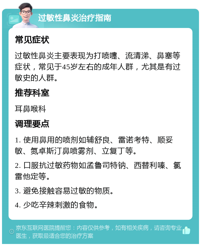 过敏性鼻炎治疗指南 常见症状 过敏性鼻炎主要表现为打喷嚏、流清涕、鼻塞等症状，常见于45岁左右的成年人群，尤其是有过敏史的人群。 推荐科室 耳鼻喉科 调理要点 1. 使用鼻用的喷剂如辅舒良、雷诺考特、顺妥敏、氮卓斯汀鼻喷雾剂、立复丁等。 2. 口服抗过敏药物如孟鲁司特钠、西替利嗪、氯雷他定等。 3. 避免接触容易过敏的物质。 4. 少吃辛辣刺激的食物。