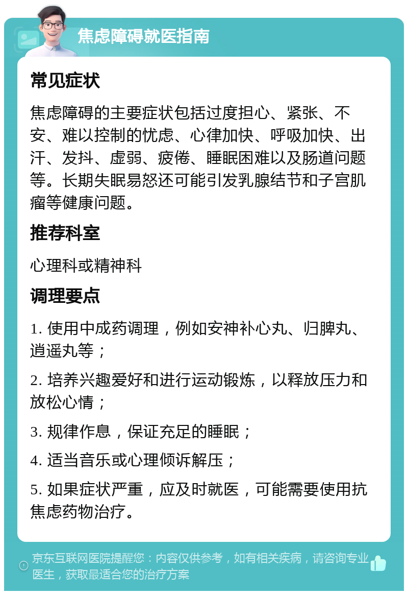 焦虑障碍就医指南 常见症状 焦虑障碍的主要症状包括过度担心、紧张、不安、难以控制的忧虑、心律加快、呼吸加快、出汗、发抖、虚弱、疲倦、睡眠困难以及肠道问题等。长期失眠易怒还可能引发乳腺结节和子宫肌瘤等健康问题。 推荐科室 心理科或精神科 调理要点 1. 使用中成药调理，例如安神补心丸、归脾丸、逍遥丸等； 2. 培养兴趣爱好和进行运动锻炼，以释放压力和放松心情； 3. 规律作息，保证充足的睡眠； 4. 适当音乐或心理倾诉解压； 5. 如果症状严重，应及时就医，可能需要使用抗焦虑药物治疗。