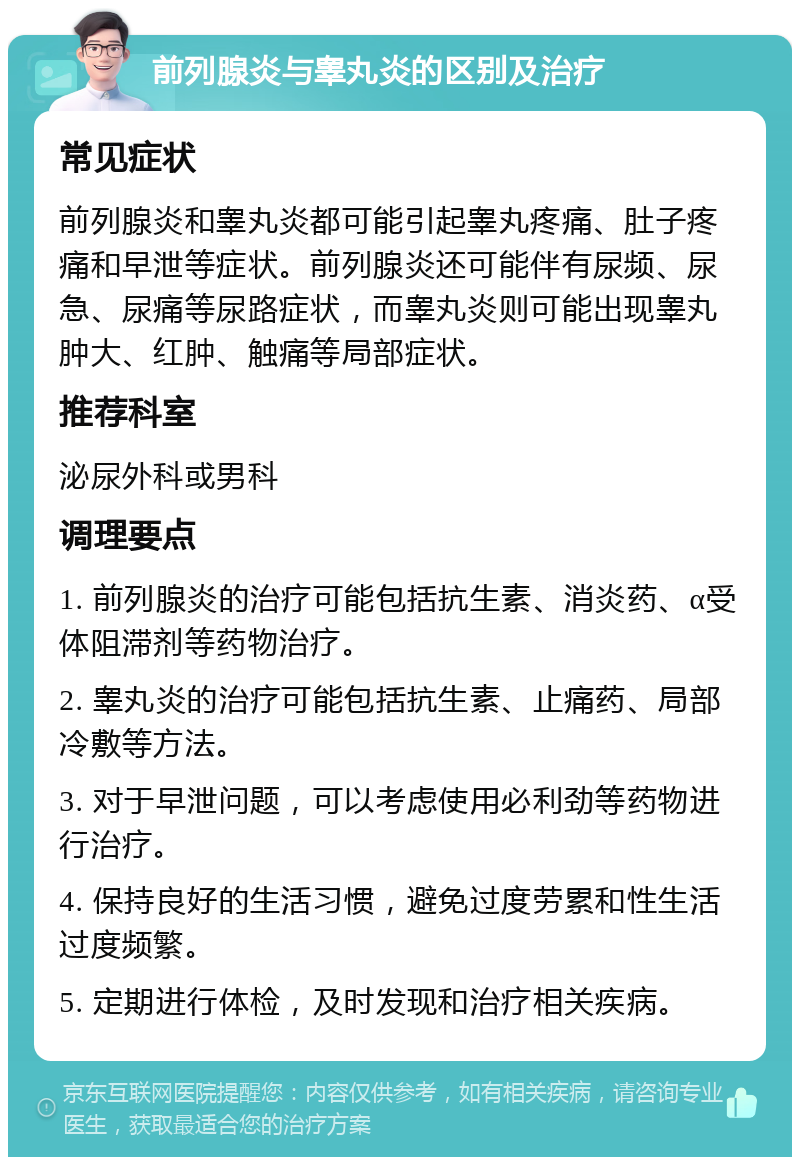 前列腺炎与睾丸炎的区别及治疗 常见症状 前列腺炎和睾丸炎都可能引起睾丸疼痛、肚子疼痛和早泄等症状。前列腺炎还可能伴有尿频、尿急、尿痛等尿路症状，而睾丸炎则可能出现睾丸肿大、红肿、触痛等局部症状。 推荐科室 泌尿外科或男科 调理要点 1. 前列腺炎的治疗可能包括抗生素、消炎药、α受体阻滞剂等药物治疗。 2. 睾丸炎的治疗可能包括抗生素、止痛药、局部冷敷等方法。 3. 对于早泄问题，可以考虑使用必利劲等药物进行治疗。 4. 保持良好的生活习惯，避免过度劳累和性生活过度频繁。 5. 定期进行体检，及时发现和治疗相关疾病。