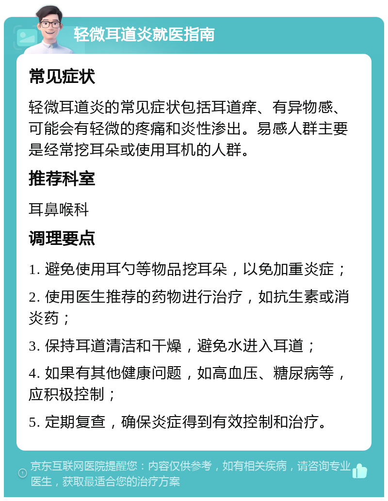 轻微耳道炎就医指南 常见症状 轻微耳道炎的常见症状包括耳道痒、有异物感、可能会有轻微的疼痛和炎性渗出。易感人群主要是经常挖耳朵或使用耳机的人群。 推荐科室 耳鼻喉科 调理要点 1. 避免使用耳勺等物品挖耳朵，以免加重炎症； 2. 使用医生推荐的药物进行治疗，如抗生素或消炎药； 3. 保持耳道清洁和干燥，避免水进入耳道； 4. 如果有其他健康问题，如高血压、糖尿病等，应积极控制； 5. 定期复查，确保炎症得到有效控制和治疗。