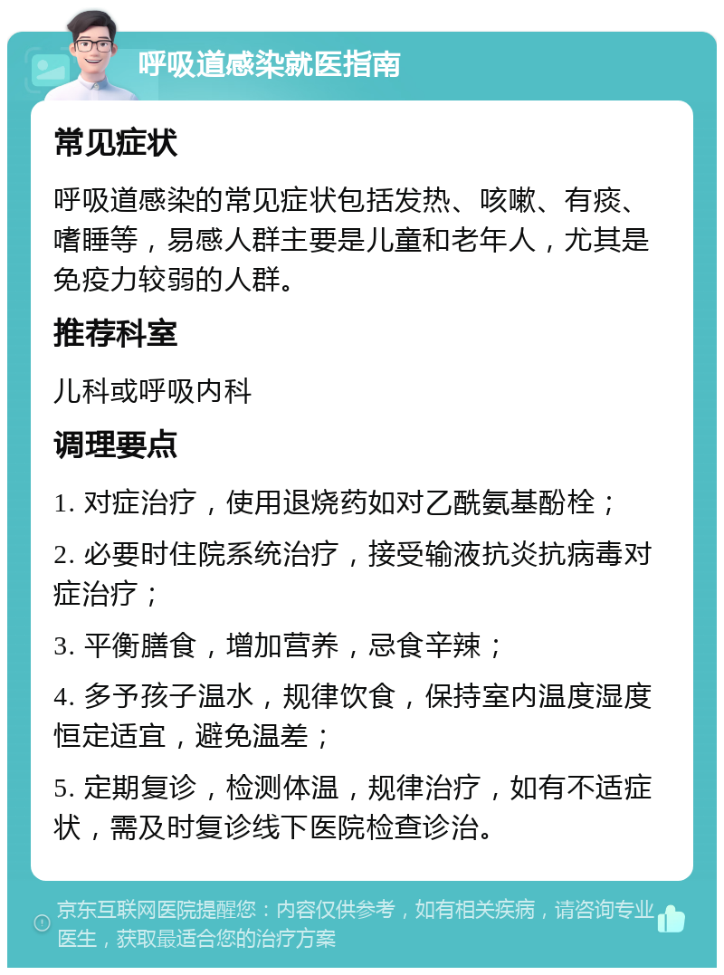 呼吸道感染就医指南 常见症状 呼吸道感染的常见症状包括发热、咳嗽、有痰、嗜睡等，易感人群主要是儿童和老年人，尤其是免疫力较弱的人群。 推荐科室 儿科或呼吸内科 调理要点 1. 对症治疗，使用退烧药如对乙酰氨基酚栓； 2. 必要时住院系统治疗，接受输液抗炎抗病毒对症治疗； 3. 平衡膳食，增加营养，忌食辛辣； 4. 多予孩子温水，规律饮食，保持室内温度湿度恒定适宜，避免温差； 5. 定期复诊，检测体温，规律治疗，如有不适症状，需及时复诊线下医院检查诊治。