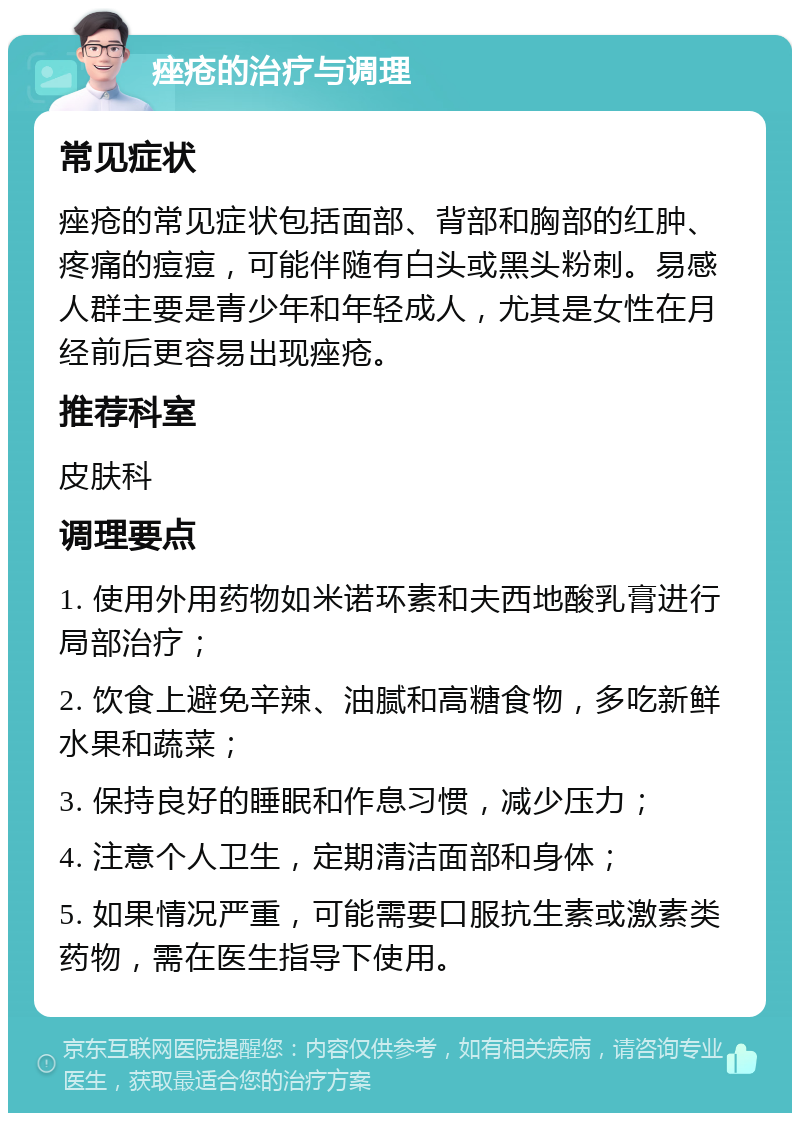 痤疮的治疗与调理 常见症状 痤疮的常见症状包括面部、背部和胸部的红肿、疼痛的痘痘，可能伴随有白头或黑头粉刺。易感人群主要是青少年和年轻成人，尤其是女性在月经前后更容易出现痤疮。 推荐科室 皮肤科 调理要点 1. 使用外用药物如米诺环素和夫西地酸乳膏进行局部治疗； 2. 饮食上避免辛辣、油腻和高糖食物，多吃新鲜水果和蔬菜； 3. 保持良好的睡眠和作息习惯，减少压力； 4. 注意个人卫生，定期清洁面部和身体； 5. 如果情况严重，可能需要口服抗生素或激素类药物，需在医生指导下使用。