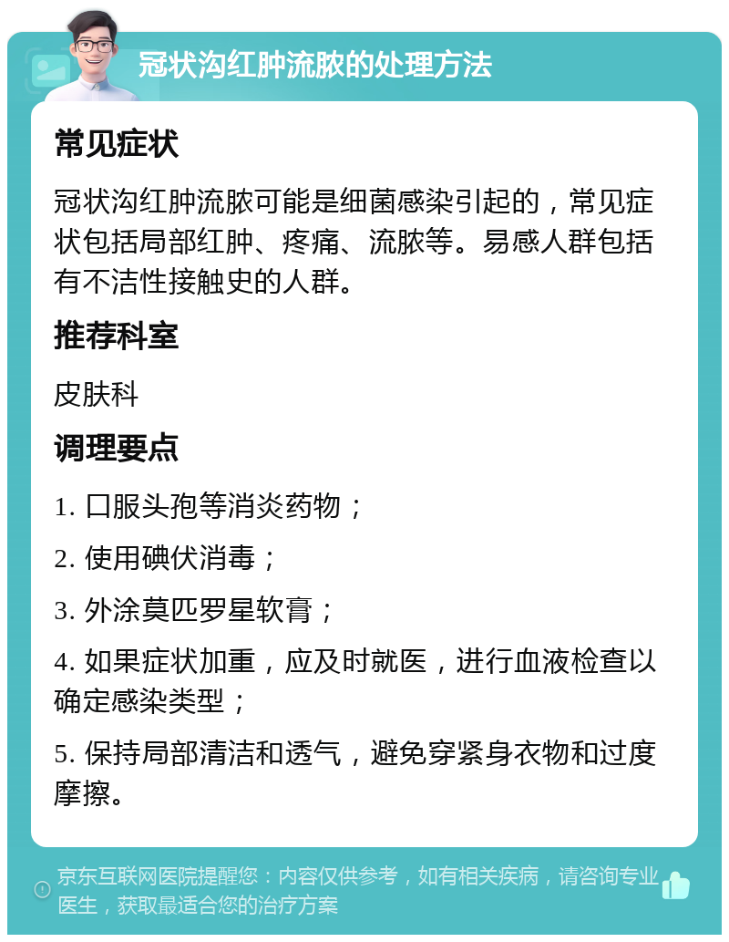 冠状沟红肿流脓的处理方法 常见症状 冠状沟红肿流脓可能是细菌感染引起的，常见症状包括局部红肿、疼痛、流脓等。易感人群包括有不洁性接触史的人群。 推荐科室 皮肤科 调理要点 1. 口服头孢等消炎药物； 2. 使用碘伏消毒； 3. 外涂莫匹罗星软膏； 4. 如果症状加重，应及时就医，进行血液检查以确定感染类型； 5. 保持局部清洁和透气，避免穿紧身衣物和过度摩擦。