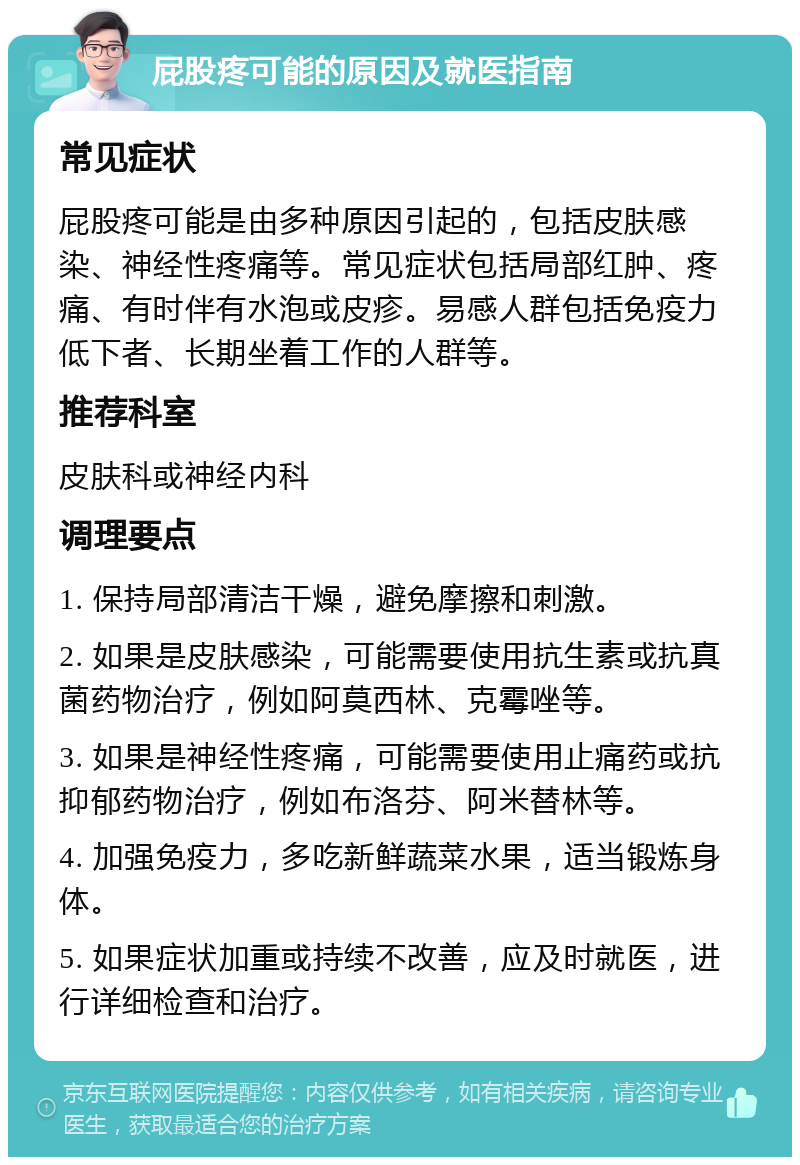 屁股疼可能的原因及就医指南 常见症状 屁股疼可能是由多种原因引起的，包括皮肤感染、神经性疼痛等。常见症状包括局部红肿、疼痛、有时伴有水泡或皮疹。易感人群包括免疫力低下者、长期坐着工作的人群等。 推荐科室 皮肤科或神经内科 调理要点 1. 保持局部清洁干燥，避免摩擦和刺激。 2. 如果是皮肤感染，可能需要使用抗生素或抗真菌药物治疗，例如阿莫西林、克霉唑等。 3. 如果是神经性疼痛，可能需要使用止痛药或抗抑郁药物治疗，例如布洛芬、阿米替林等。 4. 加强免疫力，多吃新鲜蔬菜水果，适当锻炼身体。 5. 如果症状加重或持续不改善，应及时就医，进行详细检查和治疗。