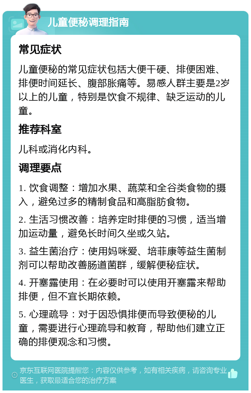 儿童便秘调理指南 常见症状 儿童便秘的常见症状包括大便干硬、排便困难、排便时间延长、腹部胀痛等。易感人群主要是2岁以上的儿童，特别是饮食不规律、缺乏运动的儿童。 推荐科室 儿科或消化内科。 调理要点 1. 饮食调整：增加水果、蔬菜和全谷类食物的摄入，避免过多的精制食品和高脂肪食物。 2. 生活习惯改善：培养定时排便的习惯，适当增加运动量，避免长时间久坐或久站。 3. 益生菌治疗：使用妈咪爱、培菲康等益生菌制剂可以帮助改善肠道菌群，缓解便秘症状。 4. 开塞露使用：在必要时可以使用开塞露来帮助排便，但不宜长期依赖。 5. 心理疏导：对于因恐惧排便而导致便秘的儿童，需要进行心理疏导和教育，帮助他们建立正确的排便观念和习惯。