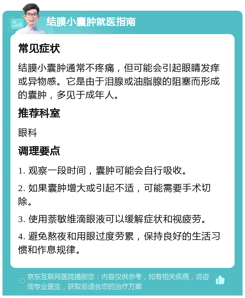 结膜小囊肿就医指南 常见症状 结膜小囊肿通常不疼痛，但可能会引起眼睛发痒或异物感。它是由于泪腺或油脂腺的阻塞而形成的囊肿，多见于成年人。 推荐科室 眼科 调理要点 1. 观察一段时间，囊肿可能会自行吸收。 2. 如果囊肿增大或引起不适，可能需要手术切除。 3. 使用萘敏维滴眼液可以缓解症状和视疲劳。 4. 避免熬夜和用眼过度劳累，保持良好的生活习惯和作息规律。