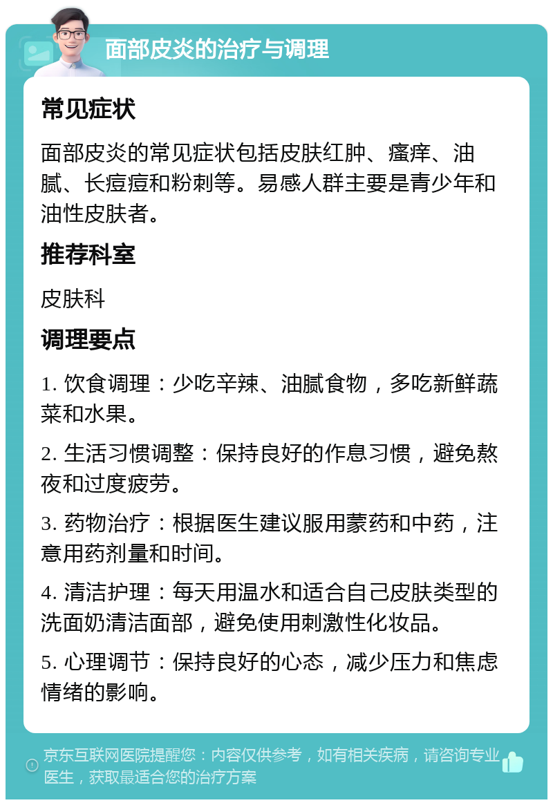 面部皮炎的治疗与调理 常见症状 面部皮炎的常见症状包括皮肤红肿、瘙痒、油腻、长痘痘和粉刺等。易感人群主要是青少年和油性皮肤者。 推荐科室 皮肤科 调理要点 1. 饮食调理：少吃辛辣、油腻食物，多吃新鲜蔬菜和水果。 2. 生活习惯调整：保持良好的作息习惯，避免熬夜和过度疲劳。 3. 药物治疗：根据医生建议服用蒙药和中药，注意用药剂量和时间。 4. 清洁护理：每天用温水和适合自己皮肤类型的洗面奶清洁面部，避免使用刺激性化妆品。 5. 心理调节：保持良好的心态，减少压力和焦虑情绪的影响。