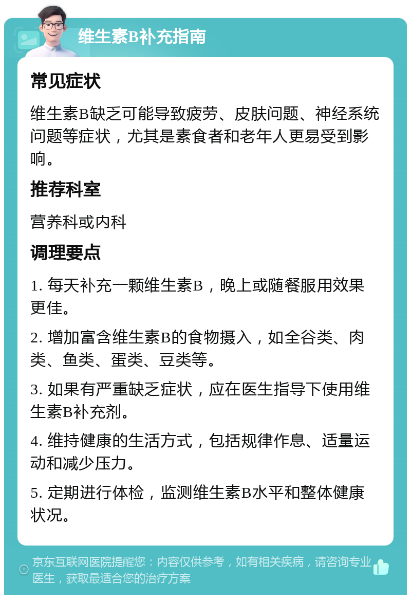 维生素B补充指南 常见症状 维生素B缺乏可能导致疲劳、皮肤问题、神经系统问题等症状，尤其是素食者和老年人更易受到影响。 推荐科室 营养科或内科 调理要点 1. 每天补充一颗维生素B，晚上或随餐服用效果更佳。 2. 增加富含维生素B的食物摄入，如全谷类、肉类、鱼类、蛋类、豆类等。 3. 如果有严重缺乏症状，应在医生指导下使用维生素B补充剂。 4. 维持健康的生活方式，包括规律作息、适量运动和减少压力。 5. 定期进行体检，监测维生素B水平和整体健康状况。