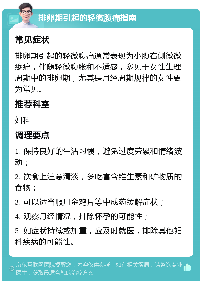 排卵期引起的轻微腹痛指南 常见症状 排卵期引起的轻微腹痛通常表现为小腹右侧微微疼痛，伴随轻微腹胀和不适感，多见于女性生理周期中的排卵期，尤其是月经周期规律的女性更为常见。 推荐科室 妇科 调理要点 1. 保持良好的生活习惯，避免过度劳累和情绪波动； 2. 饮食上注意清淡，多吃富含维生素和矿物质的食物； 3. 可以适当服用金鸡片等中成药缓解症状； 4. 观察月经情况，排除怀孕的可能性； 5. 如症状持续或加重，应及时就医，排除其他妇科疾病的可能性。