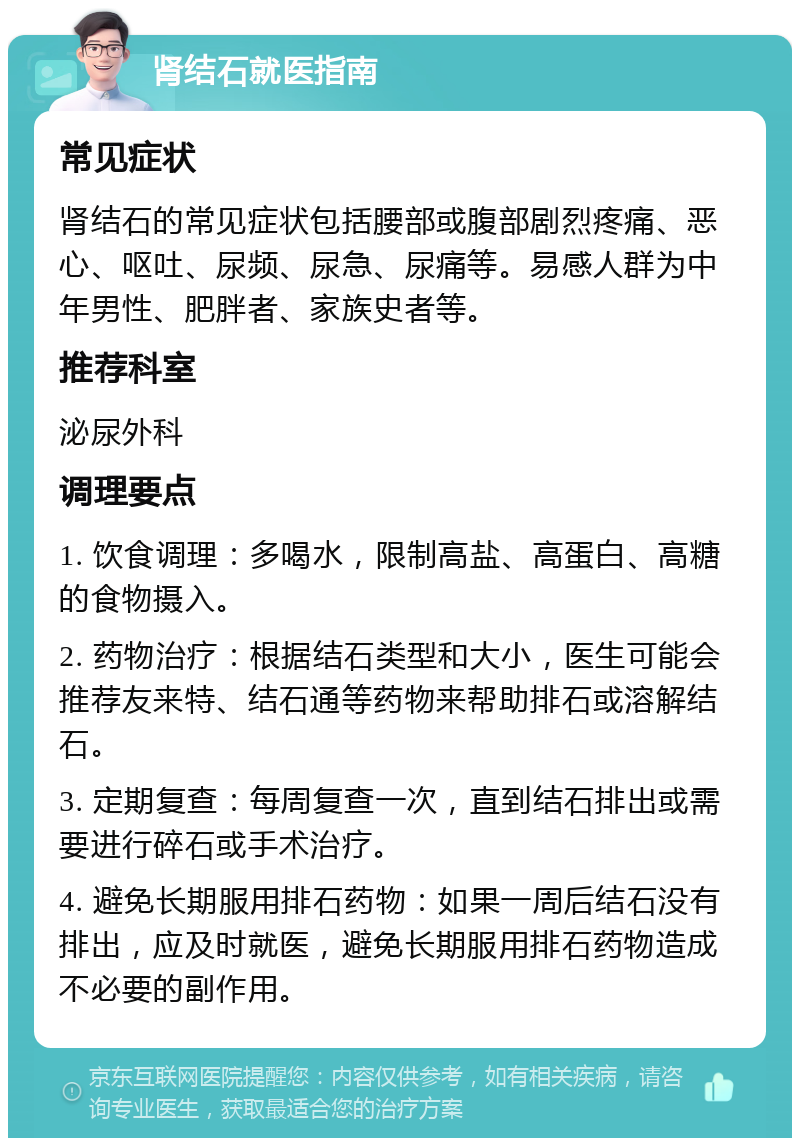 肾结石就医指南 常见症状 肾结石的常见症状包括腰部或腹部剧烈疼痛、恶心、呕吐、尿频、尿急、尿痛等。易感人群为中年男性、肥胖者、家族史者等。 推荐科室 泌尿外科 调理要点 1. 饮食调理：多喝水，限制高盐、高蛋白、高糖的食物摄入。 2. 药物治疗：根据结石类型和大小，医生可能会推荐友来特、结石通等药物来帮助排石或溶解结石。 3. 定期复查：每周复查一次，直到结石排出或需要进行碎石或手术治疗。 4. 避免长期服用排石药物：如果一周后结石没有排出，应及时就医，避免长期服用排石药物造成不必要的副作用。