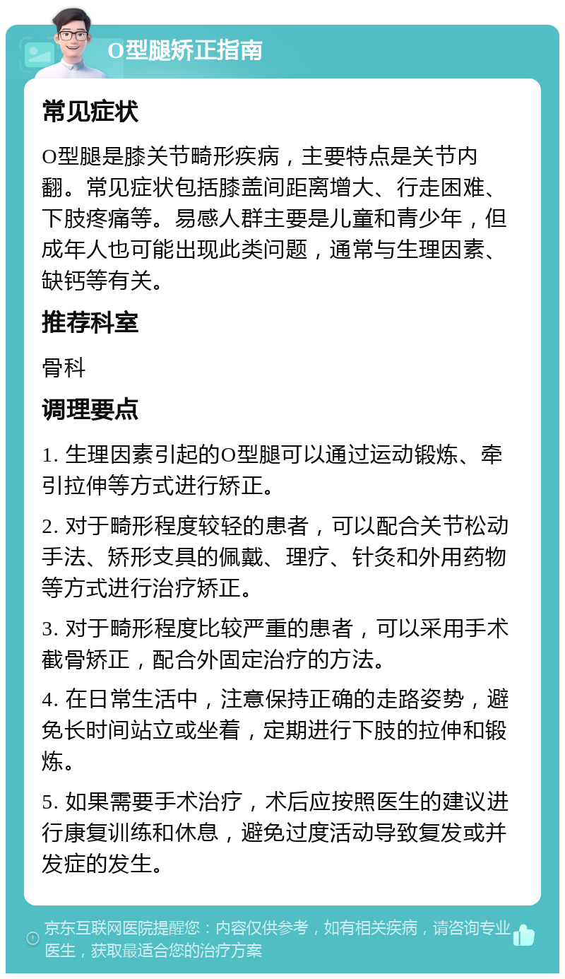 O型腿矫正指南 常见症状 O型腿是膝关节畸形疾病，主要特点是关节内翻。常见症状包括膝盖间距离增大、行走困难、下肢疼痛等。易感人群主要是儿童和青少年，但成年人也可能出现此类问题，通常与生理因素、缺钙等有关。 推荐科室 骨科 调理要点 1. 生理因素引起的O型腿可以通过运动锻炼、牵引拉伸等方式进行矫正。 2. 对于畸形程度较轻的患者，可以配合关节松动手法、矫形支具的佩戴、理疗、针灸和外用药物等方式进行治疗矫正。 3. 对于畸形程度比较严重的患者，可以采用手术截骨矫正，配合外固定治疗的方法。 4. 在日常生活中，注意保持正确的走路姿势，避免长时间站立或坐着，定期进行下肢的拉伸和锻炼。 5. 如果需要手术治疗，术后应按照医生的建议进行康复训练和休息，避免过度活动导致复发或并发症的发生。