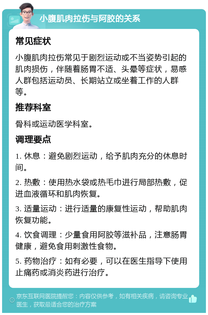 小腹肌肉拉伤与阿胶的关系 常见症状 小腹肌肉拉伤常见于剧烈运动或不当姿势引起的肌肉损伤，伴随着肠胃不适、头晕等症状，易感人群包括运动员、长期站立或坐着工作的人群等。 推荐科室 骨科或运动医学科室。 调理要点 1. 休息：避免剧烈运动，给予肌肉充分的休息时间。 2. 热敷：使用热水袋或热毛巾进行局部热敷，促进血液循环和肌肉恢复。 3. 适量运动：进行适量的康复性运动，帮助肌肉恢复功能。 4. 饮食调理：少量食用阿胶等滋补品，注意肠胃健康，避免食用刺激性食物。 5. 药物治疗：如有必要，可以在医生指导下使用止痛药或消炎药进行治疗。