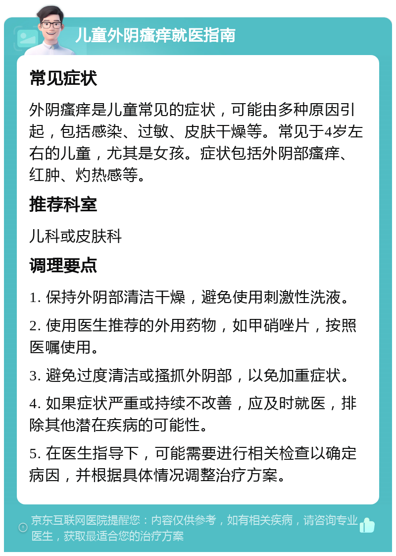 儿童外阴瘙痒就医指南 常见症状 外阴瘙痒是儿童常见的症状，可能由多种原因引起，包括感染、过敏、皮肤干燥等。常见于4岁左右的儿童，尤其是女孩。症状包括外阴部瘙痒、红肿、灼热感等。 推荐科室 儿科或皮肤科 调理要点 1. 保持外阴部清洁干燥，避免使用刺激性洗液。 2. 使用医生推荐的外用药物，如甲硝唑片，按照医嘱使用。 3. 避免过度清洁或搔抓外阴部，以免加重症状。 4. 如果症状严重或持续不改善，应及时就医，排除其他潜在疾病的可能性。 5. 在医生指导下，可能需要进行相关检查以确定病因，并根据具体情况调整治疗方案。