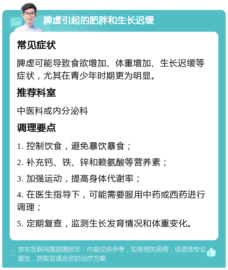 脾虚引起的肥胖和生长迟缓 常见症状 脾虚可能导致食欲增加、体重增加、生长迟缓等症状，尤其在青少年时期更为明显。 推荐科室 中医科或内分泌科 调理要点 1. 控制饮食，避免暴饮暴食； 2. 补充钙、铁、锌和赖氨酸等营养素； 3. 加强运动，提高身体代谢率； 4. 在医生指导下，可能需要服用中药或西药进行调理； 5. 定期复查，监测生长发育情况和体重变化。