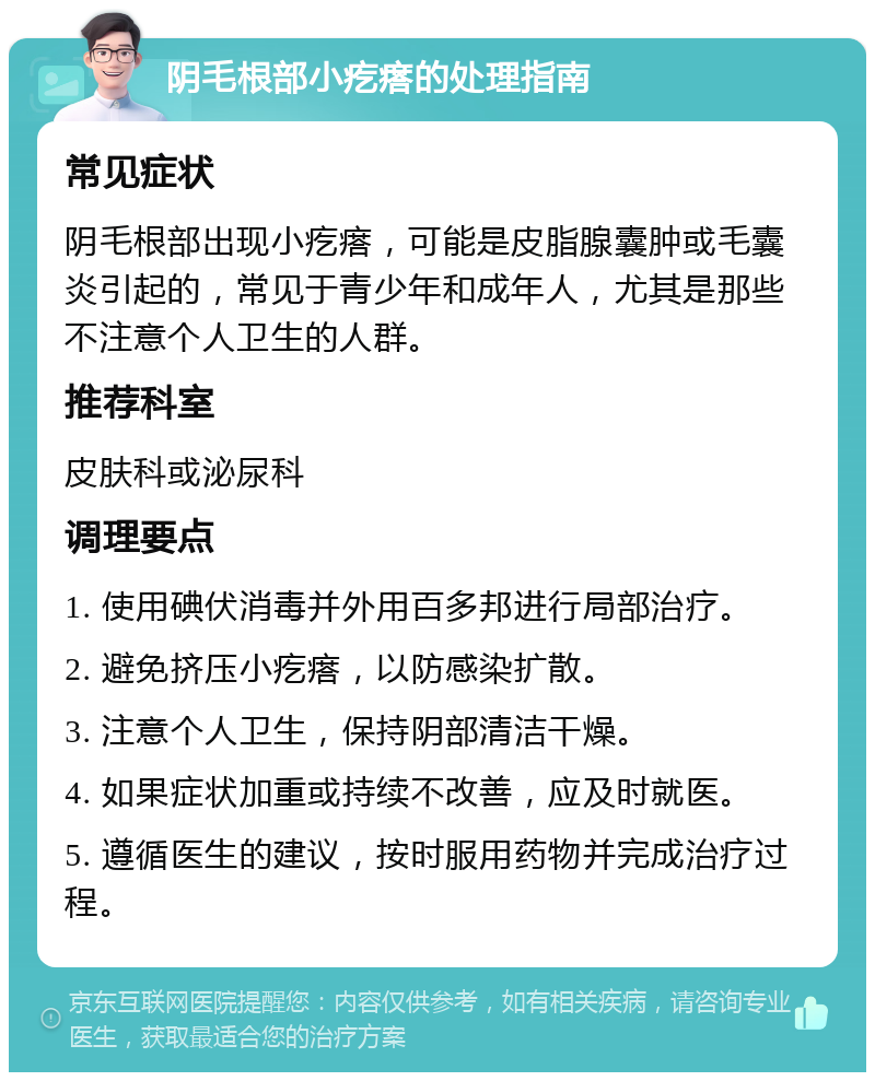 阴毛根部小疙瘩的处理指南 常见症状 阴毛根部出现小疙瘩，可能是皮脂腺囊肿或毛囊炎引起的，常见于青少年和成年人，尤其是那些不注意个人卫生的人群。 推荐科室 皮肤科或泌尿科 调理要点 1. 使用碘伏消毒并外用百多邦进行局部治疗。 2. 避免挤压小疙瘩，以防感染扩散。 3. 注意个人卫生，保持阴部清洁干燥。 4. 如果症状加重或持续不改善，应及时就医。 5. 遵循医生的建议，按时服用药物并完成治疗过程。