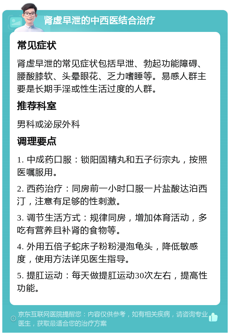 肾虚早泄的中西医结合治疗 常见症状 肾虚早泄的常见症状包括早泄、勃起功能障碍、腰酸膝软、头晕眼花、乏力嗜睡等。易感人群主要是长期手淫或性生活过度的人群。 推荐科室 男科或泌尿外科 调理要点 1. 中成药口服：锁阳固精丸和五子衍宗丸，按照医嘱服用。 2. 西药治疗：同房前一小时口服一片盐酸达泊西汀，注意有足够的性刺激。 3. 调节生活方式：规律同房，增加体育活动，多吃有营养且补肾的食物等。 4. 外用五倍子蛇床子粉粉浸泡龟头，降低敏感度，使用方法详见医生指导。 5. 提肛运动：每天做提肛运动30次左右，提高性功能。