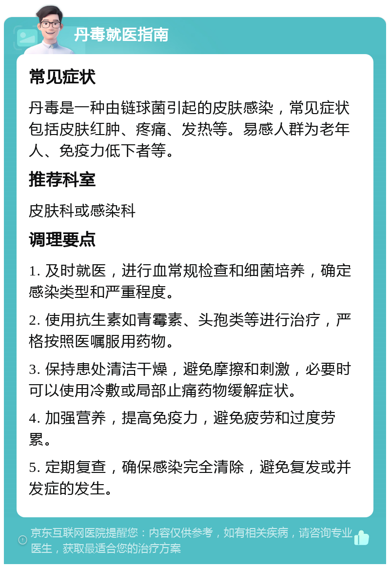 丹毒就医指南 常见症状 丹毒是一种由链球菌引起的皮肤感染，常见症状包括皮肤红肿、疼痛、发热等。易感人群为老年人、免疫力低下者等。 推荐科室 皮肤科或感染科 调理要点 1. 及时就医，进行血常规检查和细菌培养，确定感染类型和严重程度。 2. 使用抗生素如青霉素、头孢类等进行治疗，严格按照医嘱服用药物。 3. 保持患处清洁干燥，避免摩擦和刺激，必要时可以使用冷敷或局部止痛药物缓解症状。 4. 加强营养，提高免疫力，避免疲劳和过度劳累。 5. 定期复查，确保感染完全清除，避免复发或并发症的发生。