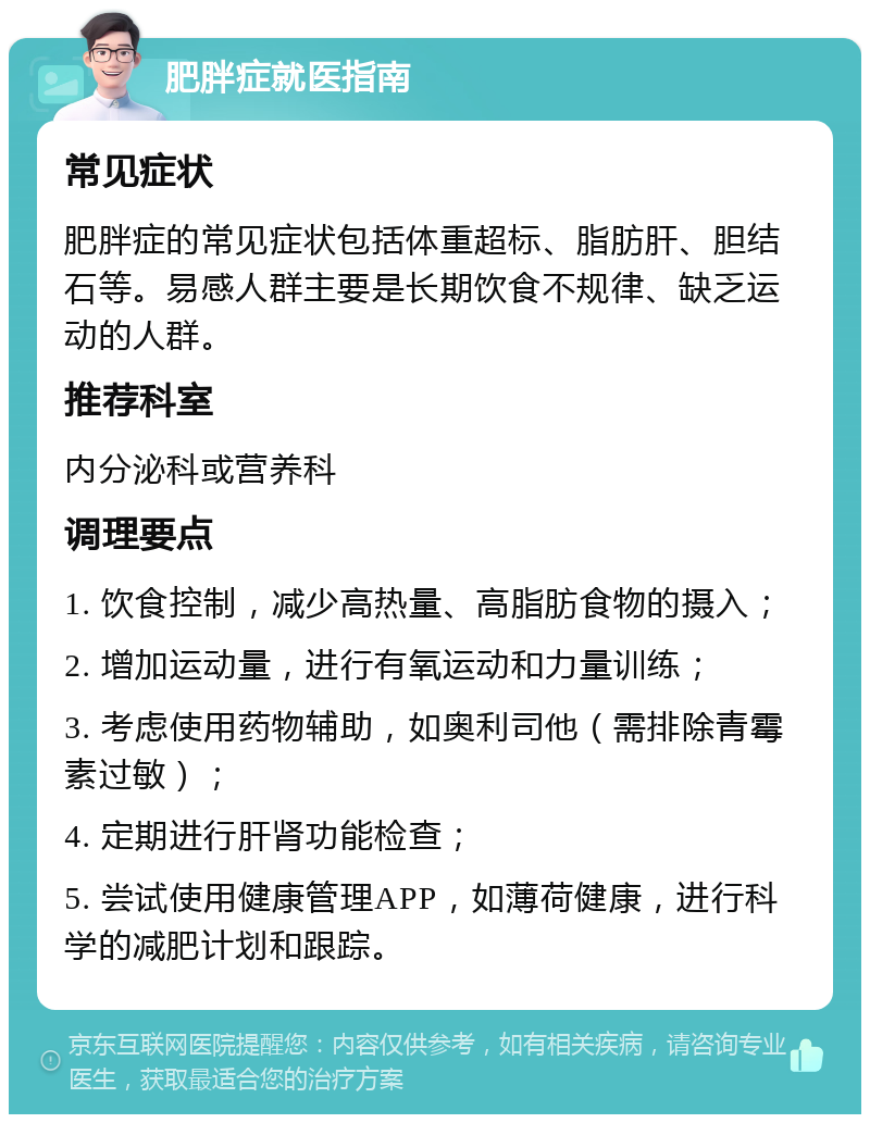 肥胖症就医指南 常见症状 肥胖症的常见症状包括体重超标、脂肪肝、胆结石等。易感人群主要是长期饮食不规律、缺乏运动的人群。 推荐科室 内分泌科或营养科 调理要点 1. 饮食控制，减少高热量、高脂肪食物的摄入； 2. 增加运动量，进行有氧运动和力量训练； 3. 考虑使用药物辅助，如奥利司他（需排除青霉素过敏）； 4. 定期进行肝肾功能检查； 5. 尝试使用健康管理APP，如薄荷健康，进行科学的减肥计划和跟踪。