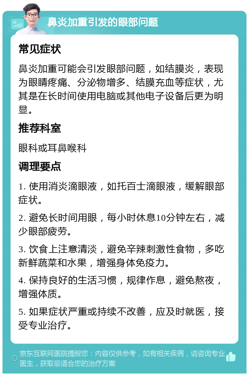 鼻炎加重引发的眼部问题 常见症状 鼻炎加重可能会引发眼部问题，如结膜炎，表现为眼睛疼痛、分泌物增多、结膜充血等症状，尤其是在长时间使用电脑或其他电子设备后更为明显。 推荐科室 眼科或耳鼻喉科 调理要点 1. 使用消炎滴眼液，如托百士滴眼液，缓解眼部症状。 2. 避免长时间用眼，每小时休息10分钟左右，减少眼部疲劳。 3. 饮食上注意清淡，避免辛辣刺激性食物，多吃新鲜蔬菜和水果，增强身体免疫力。 4. 保持良好的生活习惯，规律作息，避免熬夜，增强体质。 5. 如果症状严重或持续不改善，应及时就医，接受专业治疗。