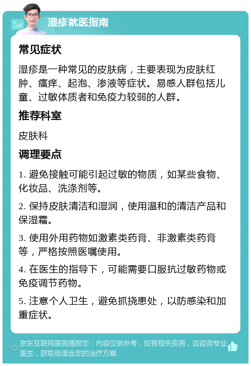 湿疹就医指南 常见症状 湿疹是一种常见的皮肤病，主要表现为皮肤红肿、瘙痒、起泡、渗液等症状。易感人群包括儿童、过敏体质者和免疫力较弱的人群。 推荐科室 皮肤科 调理要点 1. 避免接触可能引起过敏的物质，如某些食物、化妆品、洗涤剂等。 2. 保持皮肤清洁和湿润，使用温和的清洁产品和保湿霜。 3. 使用外用药物如激素类药膏、非激素类药膏等，严格按照医嘱使用。 4. 在医生的指导下，可能需要口服抗过敏药物或免疫调节药物。 5. 注意个人卫生，避免抓挠患处，以防感染和加重症状。