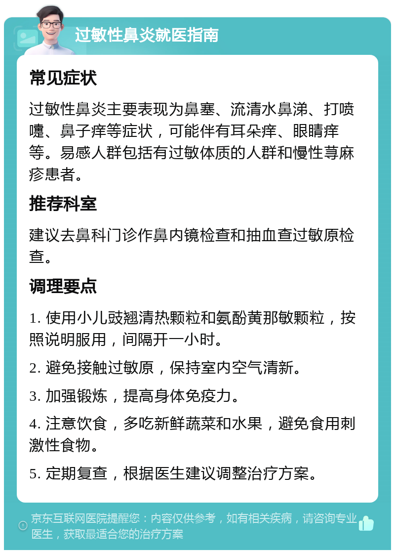 过敏性鼻炎就医指南 常见症状 过敏性鼻炎主要表现为鼻塞、流清水鼻涕、打喷嚏、鼻子痒等症状，可能伴有耳朵痒、眼睛痒等。易感人群包括有过敏体质的人群和慢性荨麻疹患者。 推荐科室 建议去鼻科门诊作鼻内镜检查和抽血查过敏原检查。 调理要点 1. 使用小儿豉翘清热颗粒和氨酚黄那敏颗粒，按照说明服用，间隔开一小时。 2. 避免接触过敏原，保持室内空气清新。 3. 加强锻炼，提高身体免疫力。 4. 注意饮食，多吃新鲜蔬菜和水果，避免食用刺激性食物。 5. 定期复查，根据医生建议调整治疗方案。