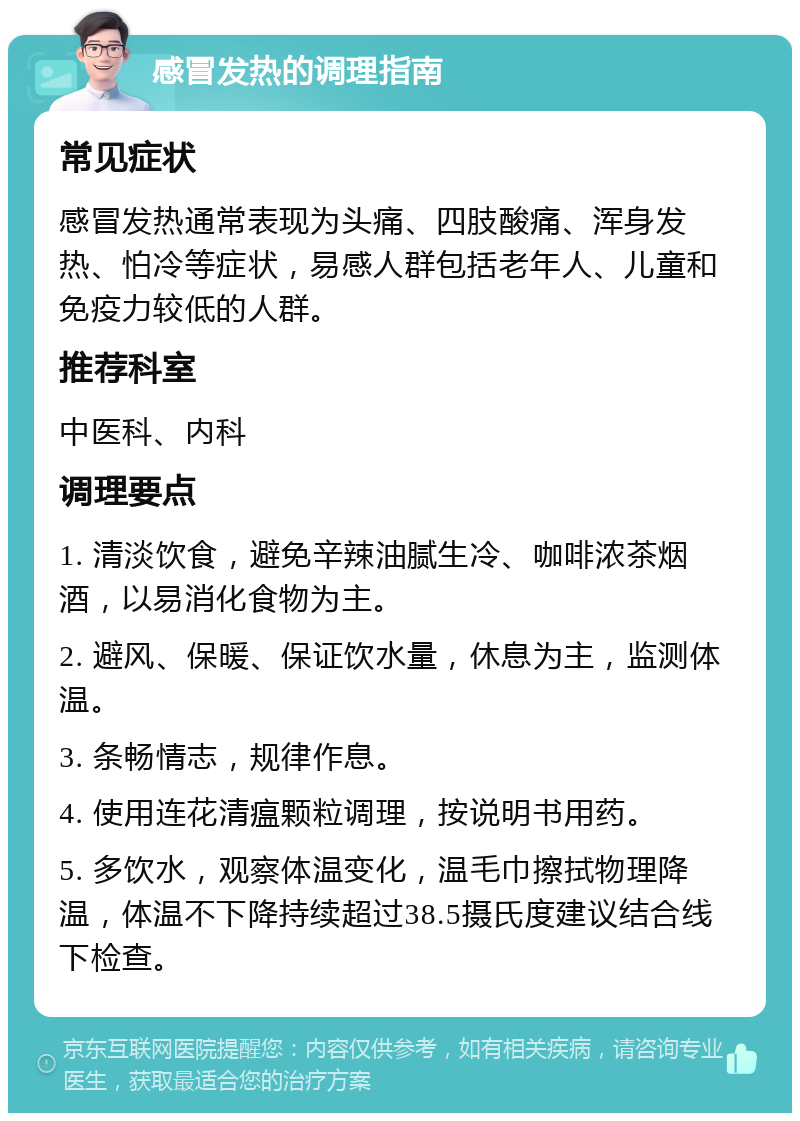 感冒发热的调理指南 常见症状 感冒发热通常表现为头痛、四肢酸痛、浑身发热、怕冷等症状，易感人群包括老年人、儿童和免疫力较低的人群。 推荐科室 中医科、内科 调理要点 1. 清淡饮食，避免辛辣油腻生冷、咖啡浓茶烟酒，以易消化食物为主。 2. 避风、保暖、保证饮水量，休息为主，监测体温。 3. 条畅情志，规律作息。 4. 使用连花清瘟颗粒调理，按说明书用药。 5. 多饮水，观察体温变化，温毛巾擦拭物理降温，体温不下降持续超过38.5摄氏度建议结合线下检查。