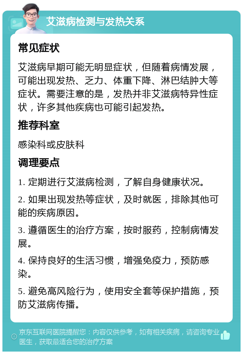 艾滋病检测与发热关系 常见症状 艾滋病早期可能无明显症状，但随着病情发展，可能出现发热、乏力、体重下降、淋巴结肿大等症状。需要注意的是，发热并非艾滋病特异性症状，许多其他疾病也可能引起发热。 推荐科室 感染科或皮肤科 调理要点 1. 定期进行艾滋病检测，了解自身健康状况。 2. 如果出现发热等症状，及时就医，排除其他可能的疾病原因。 3. 遵循医生的治疗方案，按时服药，控制病情发展。 4. 保持良好的生活习惯，增强免疫力，预防感染。 5. 避免高风险行为，使用安全套等保护措施，预防艾滋病传播。