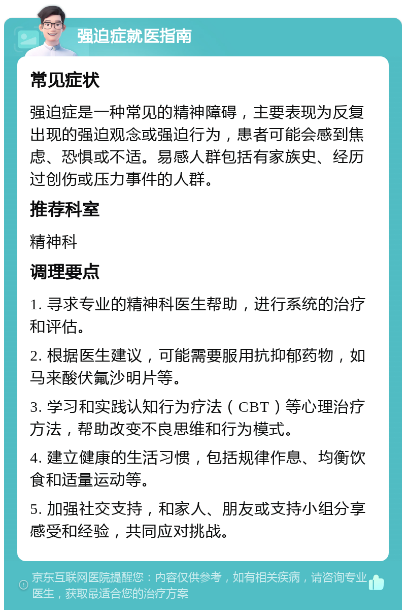 强迫症就医指南 常见症状 强迫症是一种常见的精神障碍，主要表现为反复出现的强迫观念或强迫行为，患者可能会感到焦虑、恐惧或不适。易感人群包括有家族史、经历过创伤或压力事件的人群。 推荐科室 精神科 调理要点 1. 寻求专业的精神科医生帮助，进行系统的治疗和评估。 2. 根据医生建议，可能需要服用抗抑郁药物，如马来酸伏氟沙明片等。 3. 学习和实践认知行为疗法（CBT）等心理治疗方法，帮助改变不良思维和行为模式。 4. 建立健康的生活习惯，包括规律作息、均衡饮食和适量运动等。 5. 加强社交支持，和家人、朋友或支持小组分享感受和经验，共同应对挑战。