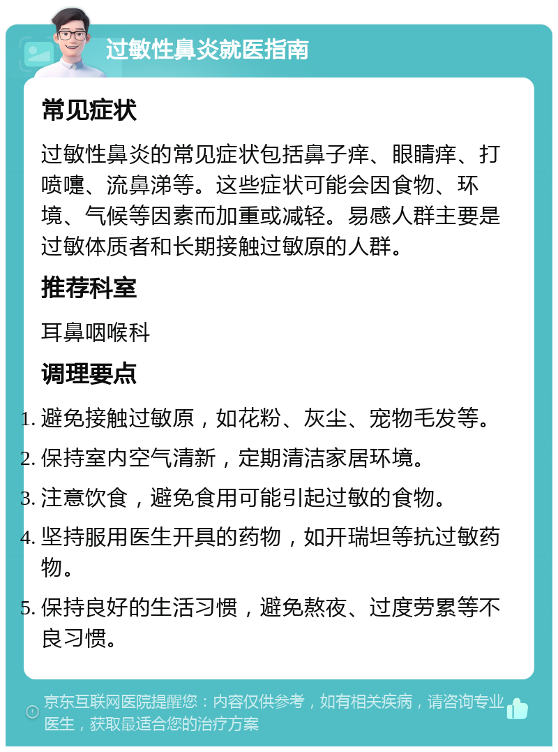 过敏性鼻炎就医指南 常见症状 过敏性鼻炎的常见症状包括鼻子痒、眼睛痒、打喷嚏、流鼻涕等。这些症状可能会因食物、环境、气候等因素而加重或减轻。易感人群主要是过敏体质者和长期接触过敏原的人群。 推荐科室 耳鼻咽喉科 调理要点 避免接触过敏原，如花粉、灰尘、宠物毛发等。 保持室内空气清新，定期清洁家居环境。 注意饮食，避免食用可能引起过敏的食物。 坚持服用医生开具的药物，如开瑞坦等抗过敏药物。 保持良好的生活习惯，避免熬夜、过度劳累等不良习惯。